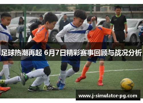 足球热潮再起 6月7日精彩赛事回顾与战况分析 足球热潮再起 6月7日精彩赛事回顾与战况分析