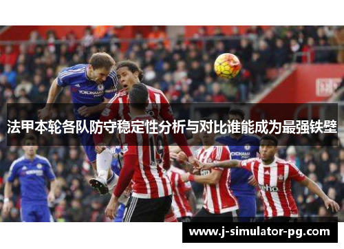 法甲本轮各队防守稳定性分析与对比谁能成为最强铁壁
