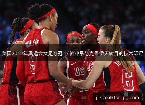 美国2012年奥运会女足夺冠 长传冲吊与克鲁伊夫转身的技术印记 美国2012年奥运会女足夺冠 长传冲吊与克鲁伊夫转身的技术印记